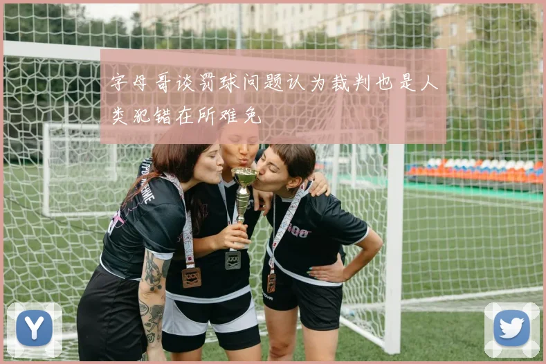 字母哥谈罚球问题认为裁判也是人类犯错在所难免