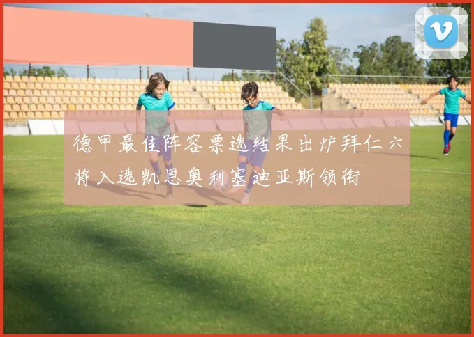 德甲最佳阵容票选结果出炉拜仁六将入选凯恩奥利塞迪亚斯领衔