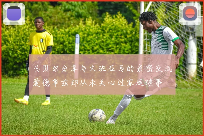 戈贝尔分享与文班亚马的亲密交流爱德华兹却从未关心过家庭琐事