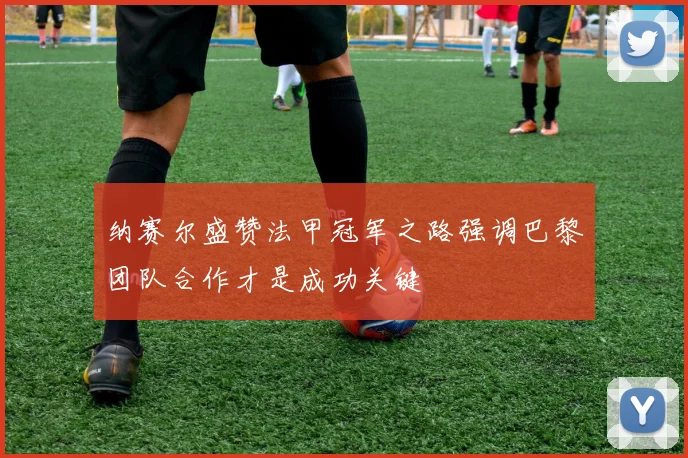 纳赛尔盛赞法甲冠军之路强调巴黎团队合作才是成功关键