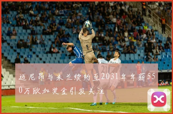 迈尼昂与米兰续约至2031年年薪550万欧加奖金引发关注