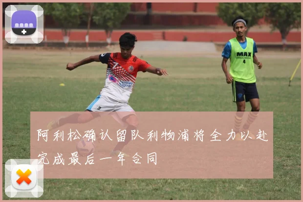 阿利松确认留队利物浦将全力以赴完成最后一年合同