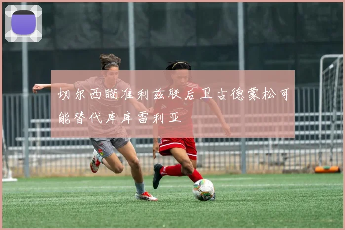切尔西瞄准利兹联后卫古德蒙松可能替代库库雷利亚