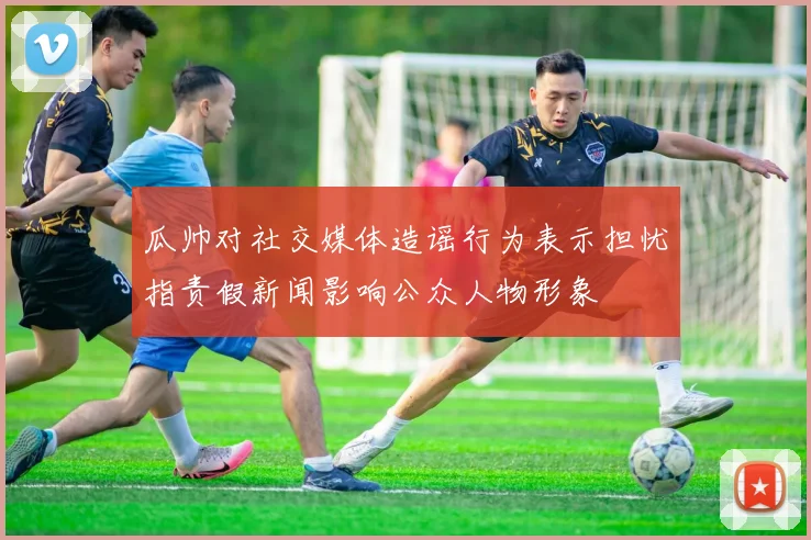 瓜帅对社交媒体造谣行为表示担忧指责假新闻影响公众人物形象