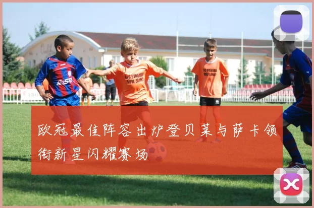 欧冠最佳阵容出炉登贝莱与萨卡领衔新星闪耀赛场