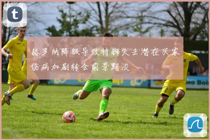 赫罗纳降级导致特狮失去潜在买家伤病加剧转会前景黯淡