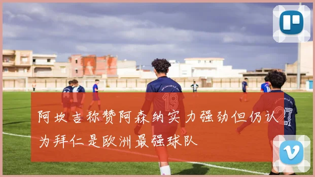 阿坎吉称赞阿森纳实力强劲但仍认为拜仁是欧洲最强球队