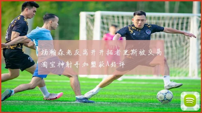 杨瀚森老友离开开拓者里斯被交易淘宝神射手加盟获A好评