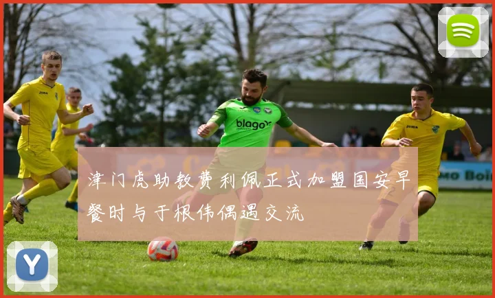津门虎助教费利佩正式加盟国安早餐时与于根伟偶遇交流