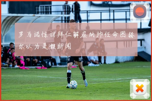 罗马诺惊讶拜仁解雇纳帅任命图赫尔以为是假新闻